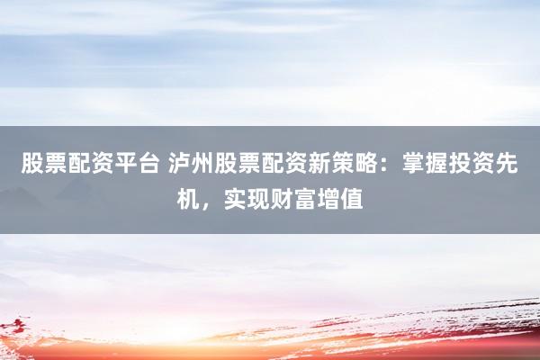 股票配资平台 泸州股票配资新策略：掌握投资先机，实现财富增值