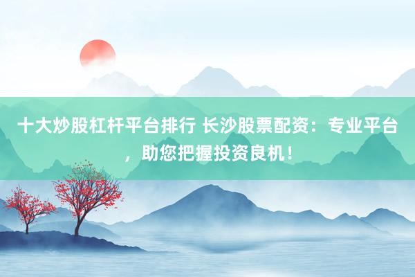 十大炒股杠杆平台排行 长沙股票配资：专业平台，助您把握投资良机！
