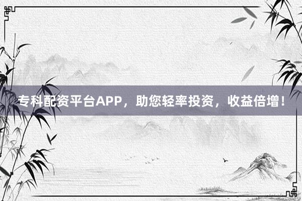 专科配资平台APP，助您轻率投资，收益倍增！