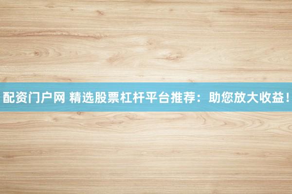配资门户网 精选股票杠杆平台推荐：助您放大收益！