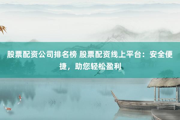 股票配资公司排名榜 股票配资线上平台：安全便捷，助您轻松盈利