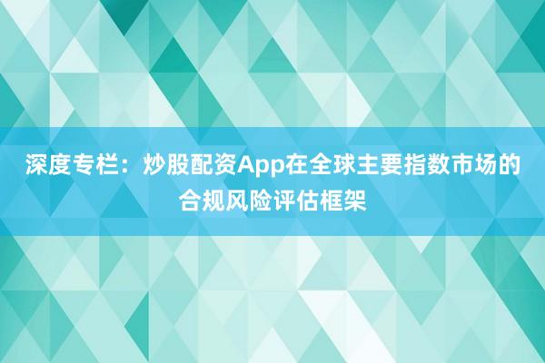 深度专栏：炒股配资App在全球主要指数市场的合规风险评估框架