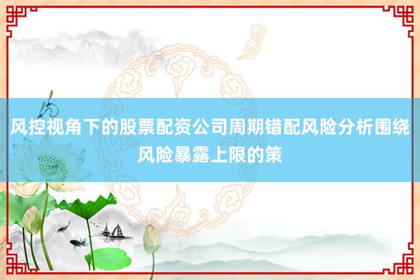 风控视角下的股票配资公司周期错配风险分析围绕风险暴露上限的策