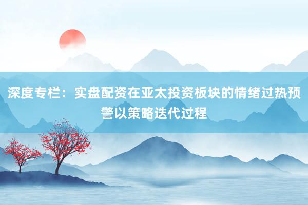 深度专栏：实盘配资在亚太投资板块的情绪过热预警以策略迭代过程