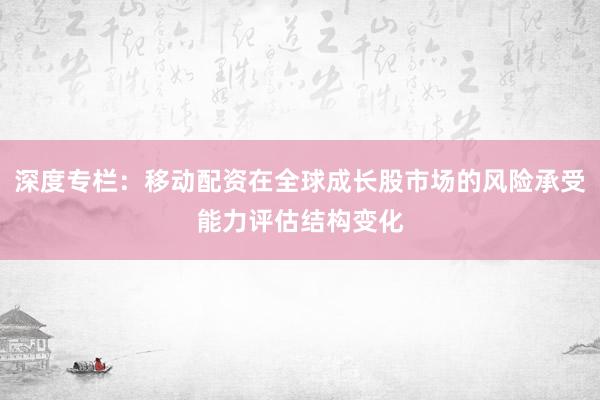 深度专栏：移动配资在全球成长股市场的风险承受能力评估结构变化